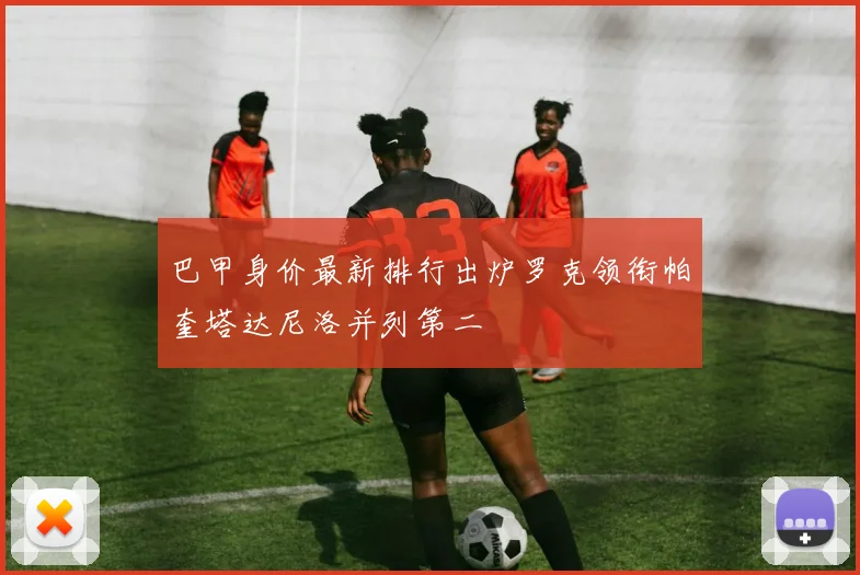 巴甲身价最新排行出炉罗克领衔帕奎塔达尼洛并列第二